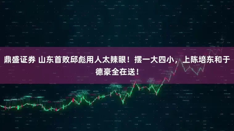 鼎盛证券 山东首败邱彪用人太辣眼！摆一大四小，上陈培东和于德豪全在送！